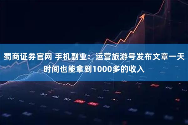 蜀商证券官网 手机副业：运营旅游号发布文章一天时间也能拿到1000多的收入