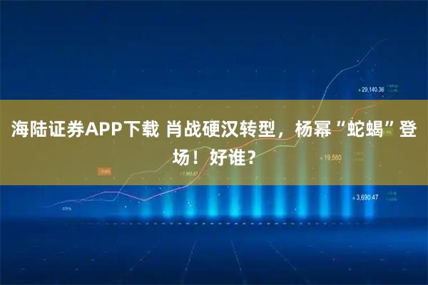 海陆证券APP下载 肖战硬汉转型，杨幂“蛇蝎”登场！好谁？