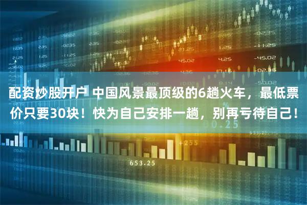配资炒股开户 中国风景最顶级的6趟火车,最低票价只要30块!快为自己安排一趟,别再亏待自己!