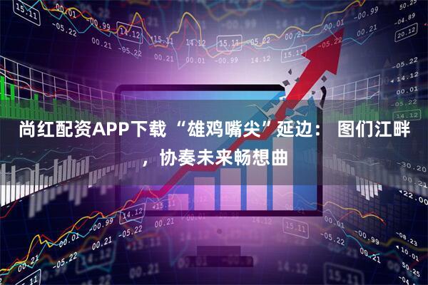 尚红配资APP下载 “雄鸡嘴尖”延边： 图们江畔，协奏未来畅想曲