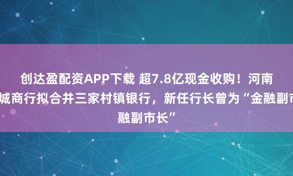 创达盈配资APP下载 超7.8亿现金收购!河南最大城商行拟合并三家村镇银行,新任行长曾为“金融副市长”