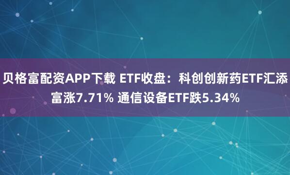 贝格富配资APP下载 ETF收盘：科创创新药ETF汇添富涨7.71% 通信设备ETF跌5.34%