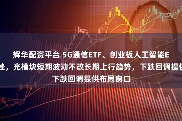 辉华配资平台 5G通信ETF、创业板人工智能ETF盘中下挫,光模块短期波动不改长期上行趋势,下跌回调提供布局窗口