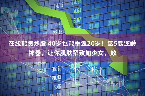 在线配资炒股 40岁也能重返20岁！这5款逆龄神器，让你肌肤紧致如少女，效