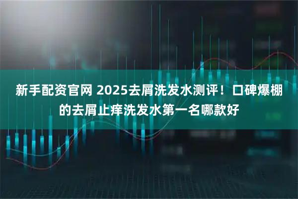 新手配资官网 2025去屑洗发水测评！口碑爆棚的去屑止痒洗发水第一名哪款好