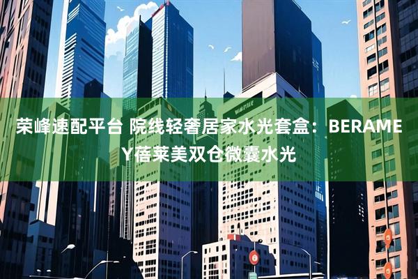 荣峰速配平台 院线轻奢居家水光套盒：BERAMEY蓓莱美双仓微囊水光