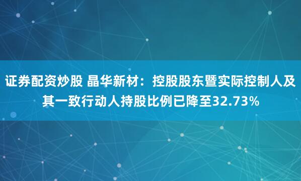证券配资炒股 晶华新材：控股股东暨实际控制人及其一致行动人持股比例已降至32.73%