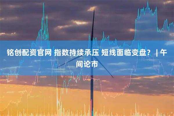铭创配资官网 指数持续承压 短线面临变盘？ | 午间论市