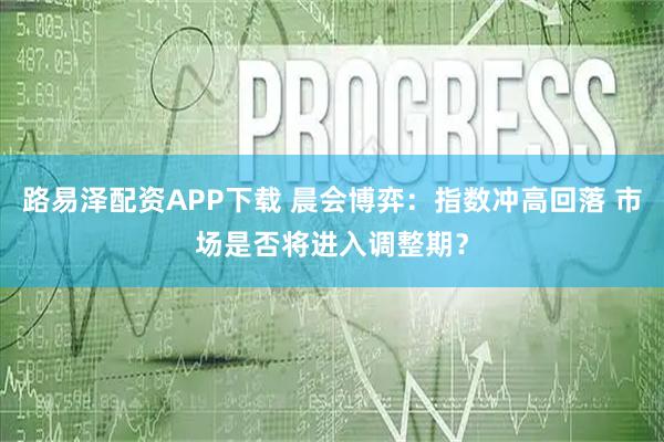 路易泽配资APP下载 晨会博弈:指数冲高回落 市场是否将进入调整期?