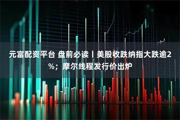 元富配资平台 盘前必读丨美股收跌纳指大跌逾2%;摩尔线程发行价出炉
