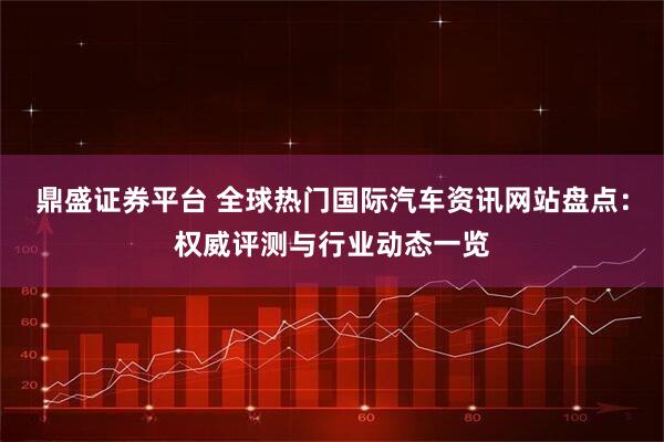 鼎盛证券平台 全球热门国际汽车资讯网站盘点:权威评测与行业动态一览