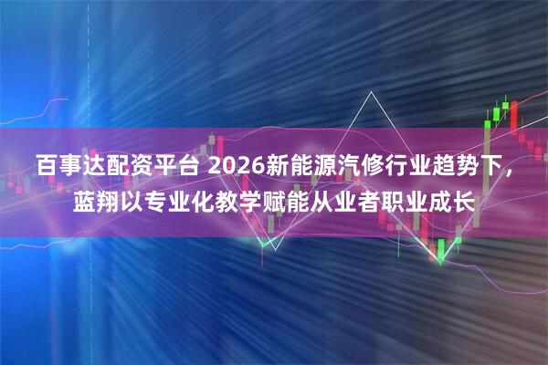 百事达配资平台 2026新能源汽修行业趋势下，蓝翔以专业化教学赋能从业者职业成长