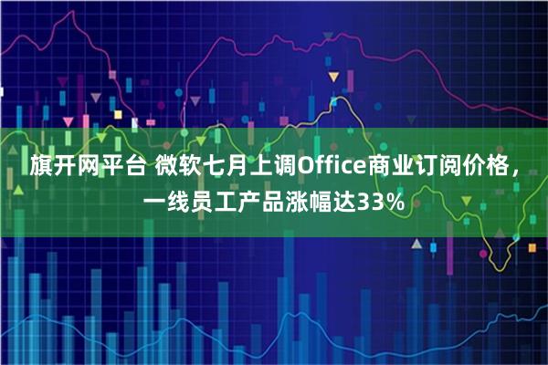 旗开网平台 微软七月上调Office商业订阅价格,一线员工产品涨幅达33%
