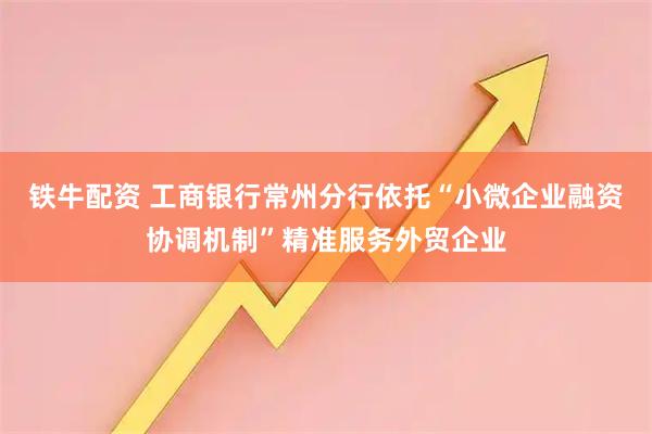 铁牛配资 工商银行常州分行依托“小微企业融资协调机制”精准服务外贸企业