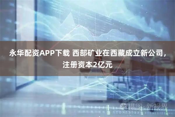 永华配资APP下载 西部矿业在西藏成立新公司，注册资本2亿元