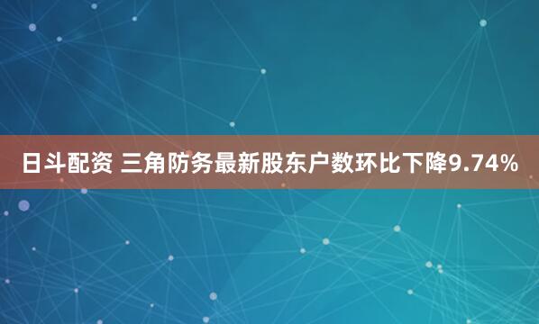 日斗配资 三角防务最新股东户数环比下降9.74%