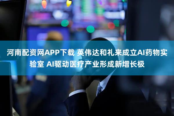 河南配资网APP下载 英伟达和礼来成立AI药物实验室 AI驱动医疗产业形成新增长极