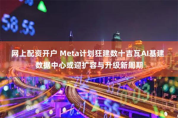 网上配资开户 Meta计划狂建数十吉瓦AI基建 数据中心或迎扩容与升级新周期