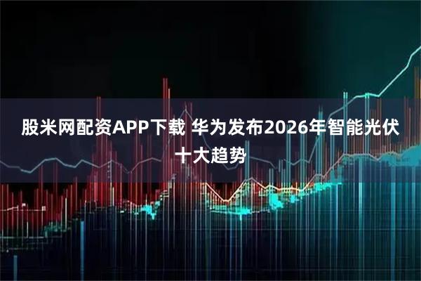 股米网配资APP下载 华为发布2026年智能光伏十大趋势