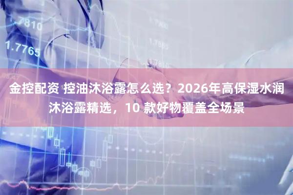 金控配资 控油沐浴露怎么选？2026年高保湿水润沐浴露精选，10 款好物覆盖全场景