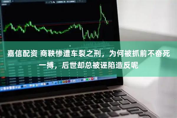 嘉信配资 商鞅惨遭车裂之刑，为何被抓前不奋死一搏，后世却总被诬陷造反呢