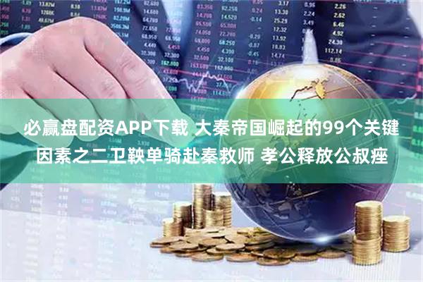 必赢盘配资APP下载 大秦帝国崛起的99个关键因素之二卫鞅单骑赴秦救师 孝公释放公叔痤