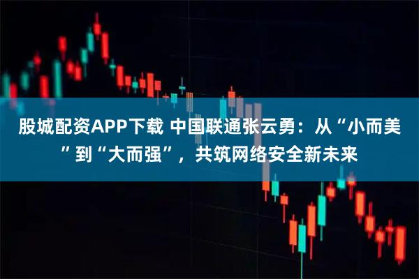 股城配资APP下载 中国联通张云勇：从“小而美”到“大而强”，共筑网络安全新未来