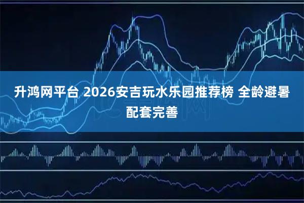 升鸿网平台 2026安吉玩水乐园推荐榜 全龄避暑配套完善