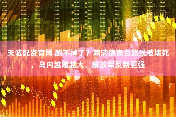 天诚配资官网 跑不掉了？赖清德离台路线被堵死，岛内越赌越大，解放军反制更强