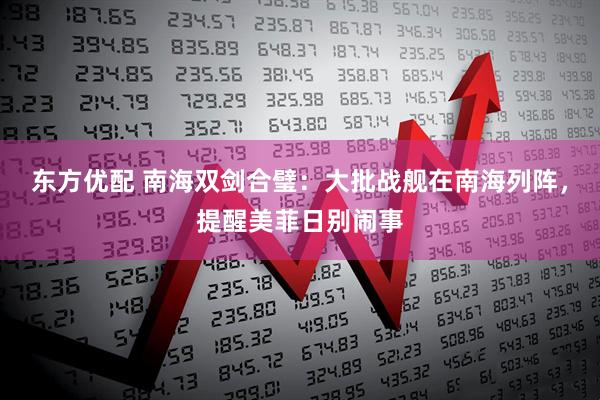 东方优配 南海双剑合璧：大批战舰在南海列阵，提醒美菲日别闹事