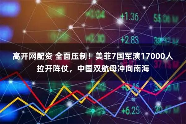 高开网配资 全面压制！美菲7国军演17000人拉开阵仗，中国双航母冲向南海