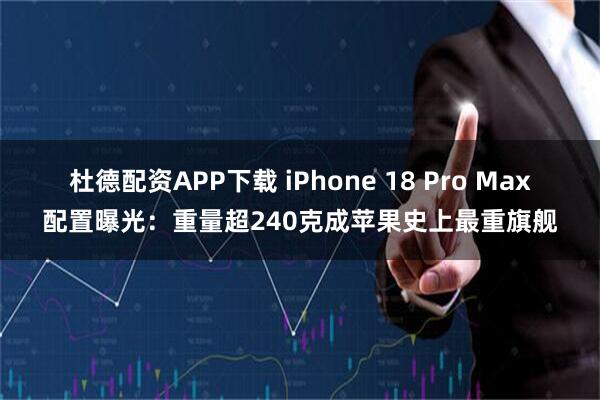 杜德配资APP下载 iPhone 18 Pro Max配置曝光：重量超240克成苹果史上最重旗舰