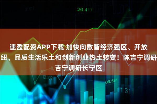 速盈配资APP下载 加快向数智经济强区、开放融通枢纽、品质生活乐土和创新创业热土转变！陈吉宁调研长宁区